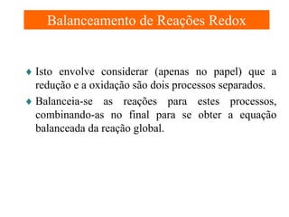 Balanceamento de Reações Redox
♦ Isto envolve considerar (apenas no papel) que a
redução e a oxidação são dois processos separados.
♦ Balanceia-se as reações para estes processos,
combinando-as no final para se obter a equação
balanceada da reação global.

 