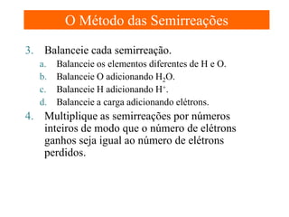 O Método das Semirreações
3. Balanceie cada semirreação.
a. Balanceie os elementos diferentes de H e O.
b. Balanceie O adicionando H2O.
c. Balanceie H adicionando H+.
d. Balanceie a carga adicionando elétrons.

4. Multiplique as semirreações por números
inteiros de modo que o número de elétrons
ganhos seja igual ao número de elétrons
perdidos.

 