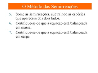 O Método das Semirreações
5. Some as semirreações, subtraindo as espécies
que aparecem dos dois lados.
6. Certifique-se de que a equação está balanceada
em massa.
7. Certifique-se de que a equação está balanceada
em carga.

 