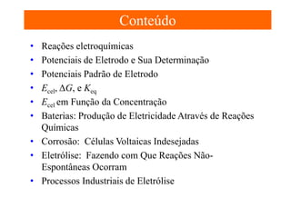Conteúdo
•
•
•
•
•
•

Reações eletroquímicas
Potenciais de Eletrodo e Sua Determinação
Potenciais Padrão de Eletrodo
Ecel, ΔG, e Keq
Ecel em Função da Concentração
Baterias: Produção de Eletricidade Através de Reações
Químicas
• Corrosão: Células Voltaicas Indesejadas
• Eletrólise: Fazendo com Que Reações NãoEspontâneas Ocorram
• Processos Industriais de Eletrólise

 