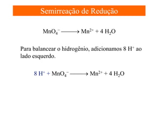 Semirreação de Redução
MnO4− → Mn2+ + 4 H2O
Para balancear o hidrogênio, adicionamos 8 H+ ao
lado esquerdo.
8 H+ + MnO4− → Mn2+ + 4 H2O

 
