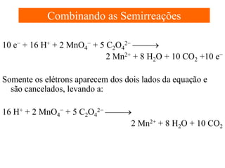 Combinando as Semirreações
10 e− + 16 H+ + 2 MnO4− + 5 C2O42− →
2 Mn2+ + 8 H2O + 10 CO2 +10 e−
Somente os elétrons aparecem dos dois lados da equação e
são cancelados, levando a:
16 H+ + 2 MnO4− + 5 C2O42− →
2 Mn2+ + 8 H2O + 10 CO2

 