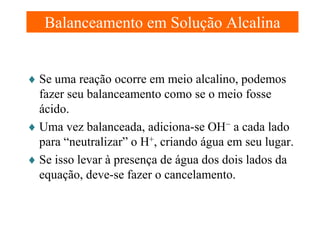 Balanceamento em Solução Alcalina
♦ Se uma reação ocorre em meio alcalino, podemos
fazer seu balanceamento como se o meio fosse
ácido.
♦ Uma vez balanceada, adiciona-se OH− a cada lado
para “neutralizar” o H+, criando água em seu lugar.
♦ Se isso levar à presença de água dos dois lados da
equação, deve-se fazer o cancelamento.

 