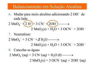 Balanceamento em Solução Alcalina
6. Mudar para meio alcalino adicionando 2 OH − de
cada lado
2 MnO4− + 2 H+ + 3 CN− + 2OH − →
2 MnO2(s) + H2O + 3 OCN − + 2OH −
7. Neutralizar:
2 MnO4− + 3 CN− + 2 H2O →
2 MnO2(s) + H2O + 3 OCN − + 2OH −
8. Cancelar as águas
2 MnO4−(aq) + 3 CN−(aq) + H2O (l) →
2 MnO2(s) + 3 OCN −(aq) + 2OH −(aq)

 