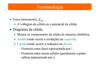 Terminologia
♦ Força eletromotriz, Ecel.
• A voltagem da célula ou o potencial da célula.

♦ Diagrama da célula.
• Mostra os componentes da célula de maneira simbólica.
• Anodo (onde ocorre a oxidação) na esquerda.
• Catodo (onde ocorre a redução) na direita.
◦ Fronteira entre fases representada por |.
◦ Fronteira entre meias-células (geralmente a ponte
salina) representada por ||.

 