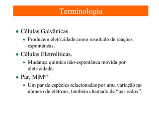 Terminologia
♦ Células Galvânicas.
• Produzem eletricidade como resultado de reações
espontâneas.

♦ Células Eletrolíticas.
• Mudança química não-espontânea movida por
eletricidade.

♦ Par, M|Mn+
• Um par de espécies relacionadas por uma variação no
número de elétrons, também chamado de “par redox”.

 