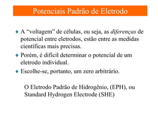 Potenciais Padrão de Eletrodo
♦ A “voltagem” de células, ou seja, as diferenças de
potencial entre eletrodos, estão entre as medidas
científicas mais precisas.
♦ Porém, é difícil determinar o potencial de um
eletrodo individual.
♦ Escolhe-se, portanto, um zero arbitrário.
O Eletrodo Padrão de Hidrogênio, (EPH), ou
Standard Hydrogen Electrode (SHE)

 
