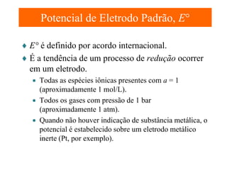 Potencial de Eletrodo Padrão, E°
♦ E° é definido por acordo internacional.
♦ É a tendência de um processo de redução ocorrer
em um eletrodo.
• Todas as espécies iônicas presentes com a = 1
(aproximadamente 1 mol/L).
• Todos os gases com pressão de 1 bar
(aproximadamente 1 atm).
• Quando não houver indicação de substância metálica, o
potencial é estabelecido sobre um eletrodo metálico
inerte (Pt, por exemplo).

 