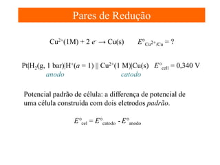 Pares de Redução
Cu2+(1M) + 2 e- → Cu(s)

E°Cu2+/Cu = ?

Pt|H2(g, 1 bar)|H+(a = 1) || Cu2+(1 M)|Cu(s) E°cell = 0,340 V
anodo
catodo
Potencial padrão de célula: a differença de potencial de
uma célula construída com dois eletrodos padrão.
E°cel = E°catodo - E°anodo

 