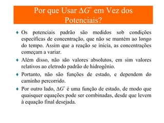Por que Usar ∆G° em Vez dos
Potenciais?
♦ Os potenciais padrão são medidos sob condições
específicas de concentração, que não se mantém ao longo
do tempo. Assim que a reação se inicia, as concentrações
começam a variar.
♦ Além disso, não são valores absolutos, em sim valores
relativos ao eletrodo padrão de hidrogênio.
♦ Portanto, não são funções de estado, e dependem do
caminho percorrido.
♦ Por outro lado, ∆G° é uma função de estado, de modo que
quaisquer equações pode ser combinadas, desde que levem
à equação final desejada.

 