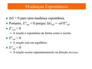 Mudanças Espontâneas
♦ ΔG < 0 para uma mudança espontânea.
♦ Portanto, E°cel > 0 porque ΔGcel = -nFE°cel
♦ E°cel > 0
• A reação é espontânea da forma como é escrita.

♦ E°cel = 0
• A reação está em equilíbrio.

♦ E°cel < 0
• A reação ocorre espontaneamente na direção inversa.

 