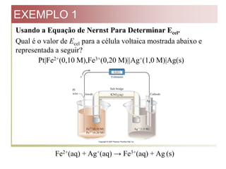EXEMPLO 1
Usando a Equação de Nernst Para Determinar Ecel.
Qual é o valor de Ecel para a célula voltaica mostrada abaixo e
representada a seguir?
Pt|Fe2+(0,10 M),Fe3+(0,20 M)||Ag+(1,0 M)|Ag(s)

Fe2+(aq) + Ag+(aq) → Fe3+(aq) + Ag (s)

 