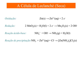 A Célula de Leclanché (Seca)
Zn(s) → Zn2+(aq) + 2 e-

Oxidação:
Redução:

2 MnO2(s) + H2O(l) + 2 e- → Mn2O3(s) + 2 OH-

Reação ácido-base:

NH4+ + OH- → NH3(g) + H2O(l)

Reação de precipitação:NH3 + Zn2+(aq) + Cl- → [Zn(NH3)2]Cl2(s)

 