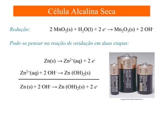 Célula Alcalina Seca
Redução:

2 MnO2(s) + H2O(l) + 2 e- → Mn2O3(s) + 2 OH-

Pode-se pensar na reação de oxidação em duas etapas:
Zn(s) → Zn2+(aq) + 2 eZn2+(aq) + 2 OH- → Zn (OH)2(s)
Zn (s) + 2 OH- → Zn (OH)2(s) + 2 e-

 