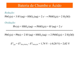 Bateria de Chumbo e Ácido
Redução:
PbO2(s) + 3 H+(aq) + HSO4-(aq) + 2 e- → PbSO4(s) + 2 H2O(l)
Oxidação:
Pb (s) + HSO4-(aq) → PbSO4(s) + H+(aq) + 2 ePbO2(s) + Pb(s) + 2 H+(aq) + HSO4-(aq) → 2 PbSO4(s) + 2 H2O(l)
E°cel = E°PbO2/PbSO4 - E°PbSO4/Pb = 1,74 V – (-0,28 V) = 2,02 V

 