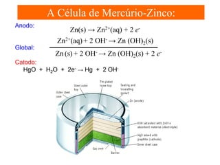A Célula de Mercúrio-Zinco:
Anodo:

Global:

Zn(s) → Zn2+(aq) + 2 eZn2+(aq) + 2 OH- → Zn (OH)2(s)
Zn (s) + 2 OH- → Zn (OH)2(s) + 2 e-

Catodo:
HgO + H2O + 2e- → Hg + 2 OH-

 