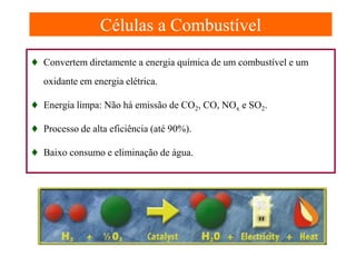 Células a Combustível
Células a Combustível

♦ Convertem diretamente a energia química de um combustível e um
oxidante em energia elétrica.

♦ Energia limpa: Não há emissão de CO2, CO, NOx e SO2.
♦ Processo de alta eficiência (até 90%).
♦ Baixo consumo e eliminação de água.

 