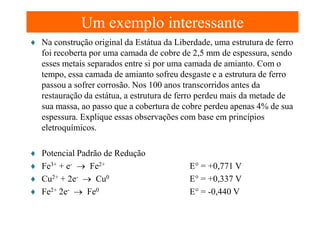 Um exemplo interessante
♦ Na construção original da Estátua da Liberdade, uma estrutura de ferro
foi recoberta por uma camada de cobre de 2,5 mm de espessura, sendo
esses metais separados entre si por uma camada de amianto. Com o
tempo, essa camada de amianto sofreu desgaste e a estrutura de ferro
passou a sofrer corrosão. Nos 100 anos transcorridos antes da
restauração da estátua, a estrutura de ferro perdeu mais da metade de
sua massa, ao passo que a cobertura de cobre perdeu apenas 4% de sua
espessura. Explique essas observações com base em princípios
eletroquímicos.
♦
♦
♦
♦

Potencial Padrão de Redução
Fe3+ + e- → Fe2+
Cu2+ + 2e- → Cu0
Fe2+ 2e- → Fe0

E° = +0,771 V
E° = +0,337 V
E° = -0,440 V

 