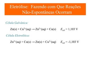 Eletrólise: Fazendo com Que Reações
Não-Espontâneas Ocorram
Célula Galvânica:
Zn(s) + Cu2+(aq) → Zn2+(aq) + Cu(s)

Ecel = 1,103 V

Célula Eletrolítica:
Zn2+(aq) + Cu(s) → Zn(s) + Cu2+(aq)

Ecel = -1,103 V

 