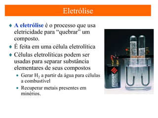 Eletrólise
♦ A eletrólise é o processo que usa
eletricidade para “quebrar” um
composto.
♦ É feita em uma célula eletrolítica
♦ Células eletrolíticas podem ser
usadas para separar substância
elementares de seus compostos
• Gerar H2 a partir da água para células
a combustível
• Recuperar metais presentes em
minérios.

 