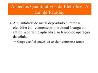 Aspectos Quantitativos da Eletrólise: A
Lei de Faraday
♦ A quantidade de metal depositado durante a
eletrólise é diretamente proporcional à carga do
cátion, à corrente aplicada e ao tempo de operação
da célula.
• Carga que flui através da célula = corrente x tempo

 