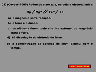 02) (Covest–2005) Podemos dizer que, na célula eletroquímica:
a) o magnésio sofre redução.
b) o ferro é o ânodo.
c) os elétrons fluem, pelo circuito externo, do magnésio
para o ferro.
d) há dissolução do eletrodo de ferro.
e) a concentração da solução de Mg2+
diminui com o
tempo.
Mg Mg2+
Fe3+
Fe
PROF. VINICIUS SILVA
 