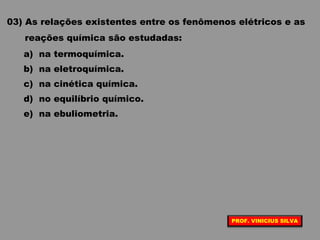 03) As relações existentes entre os fenômenos elétricos e as
reações química são estudadas:
a) na termoquímica.
b) na eletroquímica.
c) na cinética química.
d) no equilíbrio químico.
e) na ebuliometria.
PROF. VINICIUS SILVA
 