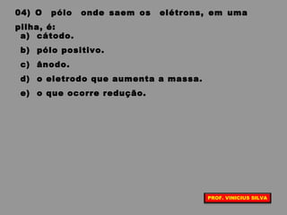 04) O pólo onde saem os elétrons, em uma
pilha, é:
a) cátodo.
b) pólo positivo.
c) ânodo.
d) o eletrodo que aumenta a massa.
e) o que ocorre redução.
PROF. VINICIUS SILVA
 