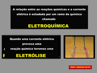A relação entre as reações químicas e a corrente
elétrica é estudada por um ramo da química
chamado
ELETROQUÍMICA
Quando uma reação química de
óxido redução, espontânea,
produz energia elétrica teremos uma
PILHA ELETROQUÍMICA
Quando uma corrente elétrica
provoca uma
reação química teremos uma
ELETRÓLISE
PROF. VINICIUS SILVA
 