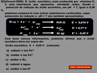 02)(Covest-2006) O ácido ascórbico, mais conhecido por vitamina C,
é uma substância que apresenta atividade redox. Sendo o
potencial de redução do ácido ascórbico, em pH = 7, igual a 0,06
V,
podemos compará-lo com outras substâncias conhecidas, cujos
potenciais de redução a pH = 7 são também apresentados:
O2 (g) -4 e H+
Fe2+Fe3+ + -e
E° = 0,816 V
E° = 0,77 V
E° = – 0,42 V
+
(aq)
H2O (l)
(aq)(aq)
H+
(aq)
-2 e+ H2 (g)
+
Com base nessas informações, podemos afirmar que o ácido
ascórbico deve ser capaz de:
Ácido ascórbico: E = 0,06 V (redução)
a) reduzir o íon Fe3+
b) oxidar o íon Fe2+
c) oxidar o O2.
d) reduzir a água.
e) oxidar o íon H+
PROF. VINICIUS SILVA
 