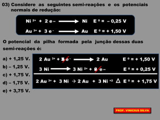 03) Considere as seguintes semi-reações e os potenciais
normais de redução:
O potencial da pilha formada pela junção dessas duas
semi-reações é:
a) + 1,25 V.
b) – 1,25 V.
c) + 1,75 V.
d) – 1,75 V.
e) + 3,75 V.
Ni 2+
+ 2 e – Ni E 0
= – 0,25 V
Au 3+
+ 3 e –
Au E 0
= + 1,50 V
Au 3+
+ e –
Au E 0
= + 1,50 V
Ni Ni 2+
+ e – E 0
= + 0,25 V
3
2
62 2
63 3
2 Au 3+
+ 3 Ni  2 Au + 3 Ni +2
E 0
= + 1,75 V
PROF. VINICIUS SILVA
 