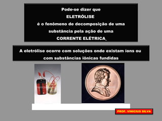 Pode-se dizer que
ELETRÓLISE
é o fenômeno de decomposição de uma
substância pela ação de uma
CORRENTE ELÉTRICA
A eletrólise ocorre com soluções onde existam íons ou
com substâncias iônicas fundidas
PROF. VINICIUS SILVA
 