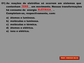 01) As reações de eletrólise só ocorrem em sistemas que
contenham ________ em movimento. Nessas transformações
há consumo de energia _____________ .
Completam-se, respectivamente, com:
a) átomos e luminosa.
b) moléculas e luminosa.
c) moléculas e térmica.
d) átomos e elétrica.
e) íons e elétrica.
ÍONS
ELÉTRICA
PROF. VINICIUS SILVA
 