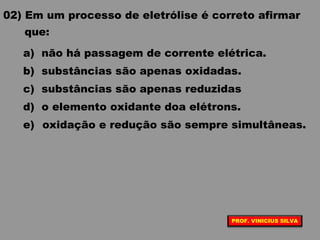 02) Em um processo de eletrólise é correto afirmar
que:
a) não há passagem de corrente elétrica.
b) substâncias são apenas oxidadas.
c) substâncias são apenas reduzidas
d) o elemento oxidante doa elétrons.
e) oxidação e redução são sempre simultâneas.
PROF. VINICIUS SILVA
 