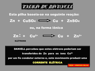 PILHA DE DANIELLPILHA DE DANIELL
Esta pilha baseia-se na seguinte reação:
Zn + CuCuSO4 + ZnSO4
ou, na forma iônica
Zn + CuCu2+
+ Zn2+
**
ELÉTRONS
PROF. VINICIUS SILVA
 
