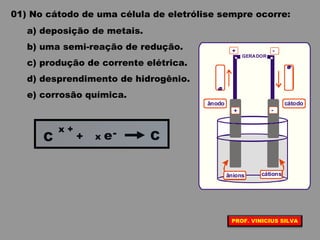 01) No cátodo de uma célula de eletrólise sempre ocorre:
a) deposição de metais.
b) uma semi-reação de redução.
c) produção de corrente elétrica.
d) desprendimento de hidrogênio.
e) corrosão química.
+
+
-
-
GERADOR
ânodo cátodo
cátionsânions
elétrons
elétrons
C
x +
+ C-x e
PROF. VINICIUS SILVA
 