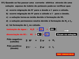01) Quando se faz passar uma corrente elétrica através de uma
solução aquosa de iodeto de potássio pode-se verificar que:
a) ocorre migração de K+
para o ânodo e I –
para o cátodo.
b) ocorre migração do H+
para o cátodo e I –
para o ânodo.
c) a solução torna-se ácida devido à formação de HI.
d) a solução permanece neutra devido à formação de H2
e I2
.
e) há formação de I2
no cátodo.
ionização da água : H2O  H+
+ OH –
dissociação do KI : KI  K+
+ I –
2 H+
2 e–
 H2+
Pólo negativo:
(cátodo)
Ficam na soluçãoFicam na soluçãoK +K +
OH –OH –
–  I22 I –Pólo positivo:
(ânodo)
2 e–
PROF. VINICIUS SILVA
 
