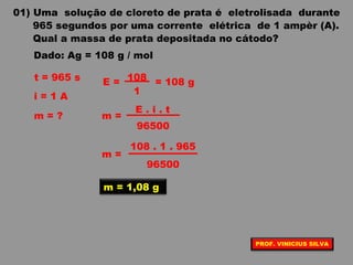 01) Uma solução de cloreto de prata é eletrolisada durante
965 segundos por uma corrente elétrica de 1 ampèr (A).
Qual a massa de prata depositada no cátodo?
Dado: Ag = 108 g / mol
t = 965 s
i = 1 A
m = ? m =
E . i . t
96500
m = 1,08 g
E =
1
108 = 108 g
m =
108 . 1 . 965
96500
PROF. VINICIUS SILVA
 