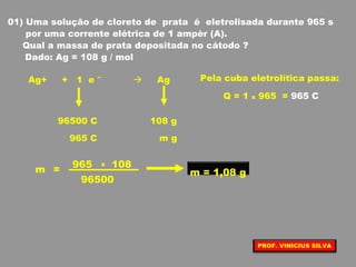 01) Uma solução de cloreto de prata é eletrolisada durante 965 s
por uma corrente elétrica de 1 ampèr (A).
Qual a massa de prata depositada no cátodo ?
Dado: Ag = 108 g / mol
Ag+ + 1 e –
 Ag Pela cuba eletrolítica passa:
Q = 1 x 965 = 965 C
96500 C 108 g
965 C m g
96500
108965
m =
x
m = 1,08 g
PROF. VINICIUS SILVA
 