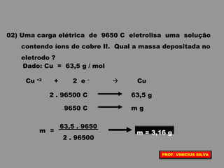 02) Uma carga elétrica de 9650 C eletrolisa uma solução
contendo íons de cobre II. Qual a massa depositada no
eletrodo ?
Dado: Cu = 63,5 g / mol
Cu +2
+ 2 e –
 Cu
2 . 96500 C 63,5 g
9650 C m g
2 . 96500
63,5 . 9650
m = m = 3,16 g
PROF. VINICIUS SILVA
 