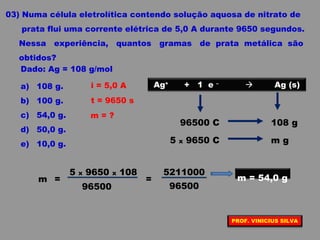 03) Numa célula eletrolítica contendo solução aquosa de nitrato de
prata flui uma corrente elétrica de 5,0 A durante 9650 segundos.
Nessa experiência, quantos gramas de prata metálica são
obtidos?
Dado: Ag = 108 g/mol
a) 108 g.
b) 100 g.
c) 54,0 g.
d) 50,0 g.
e) 10,0 g.
i = 5,0 A
t = 9650 s
m = ?
Ag+
+ 1 e –
 Ag (s)
96500 C 108 g
5 x 9650 C m g
96500
5 x 9650 x 108
m =
96500
5211000
= m = 54,0 g
PROF. VINICIUS SILVA
 