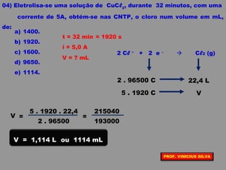 04) Eletrolisa-se uma solução de CuCl2
, durante 32 minutos, com uma
corrente de 5A, obtém-se nas CNTP, o cloro num volume em mL,
de:
a) 1400.
b) 1920.
c) 1600.
d) 9650.
e) 1114.
i = 5,0 A
t = 32 min
V = ? mL
= 1920 s
2 Cl –
+ 2 e –
 Cl2 (g)
2 . 96500 C 22,4 L
5 . 1920 C V
2 . 96500
5 . 1920 . 22,4
V =
193000
215040
=
V = 1,114 L ou 1114 mL
PROF. VINICIUS SILVA
 