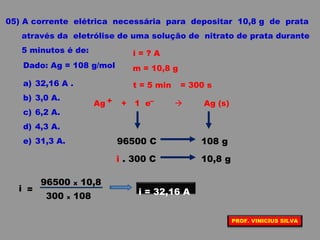 05) A corrente elétrica necessária para depositar 10,8 g de prata
através da eletrólise de uma solução de nitrato de prata durante
5 minutos é de:
Dado: Ag = 108 g/mol
a) 32,16 A .
b) 3,0 A.
c) 6,2 A.
d) 4,3 A.
e) 31,3 A.
i = ? A
t = 5 min
m = 10,8 g
= 300 s
Ag + 1 e  Ag (s)+ –
96500 C 108 g
i . 300 C 10,8 g
300 x 108
96500 x 10,8
i = i = 32,16 A
PROF. VINICIUS SILVA
 