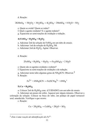 11
d. Reação:
2KMnO4 + 5H2O2 + 3H2SO4 → K2SO4 + 2MnSO4 + 8 H2O + 5O2
e. Quem se oxida? Quem se reduz?
f. Qual o agente oxidante? E o agente redutor?
g. Equacione as semi-reações de oxidação e redução.
4) FeSO4 + H2SO4 + H2O2
a. Adcionar 2ml da solução de FeSO4 em um tubo de ensaio.
b. Adicionar 1ml da solução de H2SO4 3M.
c. Adicionar 2ml de H2O2. Agitar. Observar.
d. Reação:
2FeSO4 + H2SO4 + H2O2 → Fe2(SO4)3 + 2 H2O
e. Quem são os agentes oxidante e redutor?
f. Equacione as semi-reações de oxidação e de redução.
g. Adicionar neste tubo algumas gotas de NH4SCN. Observar.3
h. Reação:
Fe3+ + 6NH4SCN → Fe(SCN)6
3- + 6NH4
+
5) Cu + H2SO4
a. Colocar 2ml de H2SO4 conc. (CUIDADO!) em um tubo de ensaio.
b. Adicionar um pouco de cobre. Aquecer por alguns minutos. Observar a
coloração da solução. Colocar na boca do tubo, um pedaço de papel tornassol
azul, umedecido. Verifique o que ocorre.
c. Reação:
Cu + 2H2SO4 → CuSO4 + 2H2O + SO2
3 Esta é uma reação de identificação do Fe3+.
 