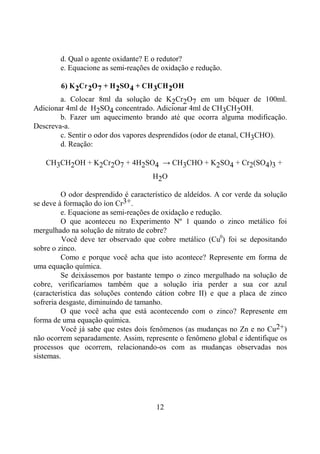 12
d. Qual o agente oxidante? E o redutor?
e. Equacione as semi-reações de oxidação e redução.
6) K2Cr2O7 + H2SO4 + CH3CH2OH
a. Colocar 8ml da solução de K2Cr2O7 em um béquer de 100ml.
Adicionar 4ml de H2SO4 concentrado. Adicionar 4ml de CH3CH2OH.
b. Fazer um aquecimento brando até que ocorra alguma modificação.
Descreva-a.
c. Sentir o odor dos vapores desprendidos (odor de etanal, CH3CHO).
d. Reação:
CH3CH2OH + K2Cr2O7 + 4H2SO4 → CH3CHO + K2SO4 + Cr2(SO4)3 +
H2O
O odor desprendido é característico de aldeídos. A cor verde da solução
se deve à formação do íon Cr3+.
e. Equacione as semi-reações de oxidação e redução.
O que aconteceu no Experimento Nº 1 quando o zinco metálico foi
mergulhado na solução de nitrato de cobre?
Você deve ter observado que cobre metálico (Cu0
) foi se depositando
sobre o zinco.
Como e porque você acha que isto acontece? Represente em forma de
uma equação química.
Se deixássemos por bastante tempo o zinco mergulhado na solução de
cobre, verificaríamos também que a solução iria perder a sua cor azul
(característica das soluções contendo cátion cobre II) e que a placa de zinco
sofreria desgaste, diminuindo de tamanho.
O que você acha que está acontecendo com o zinco? Represente em
forma de uma equação química.
Você já sabe que estes dois fenômenos (as mudanças no Zn e no Cu2+)
não ocorrem separadamente. Assim, represente o fenômeno global e identifique os
processos que ocorrem, relacionando-os com as mudanças observadas nos
sistemas.
 
