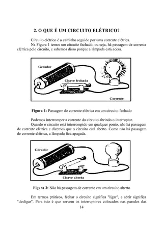 14
2. O QUE É UM CIRCUITO ELÉTRICO?
Circuito elétrico é o caminho seguido por uma corrente elétrica.
Na Figura 1 temos um circuito fechado, ou seja, há passagem de corrente
elétrica pelo circuito, e sabemos disso porque a lâmpada está acesa.
Figura 1: Passagem de corrente elétrica em um circuito fechado
Podemos interromper a corrente do circuito abrindo o interruptor.
Quando o circuito está interrompido em qualquer ponto, não há passagem
de corrente elétrica e dizemos que o circuito está aberto. Como não há passagem
de corrente elétrica, a lâmpada fica apagada.
Figura 2: Não há passagem de corrente em um circuito aberto
Em termos práticos, fechar o circuito significa "ligar", e abrir significa
"desligar". Para isto é que servem os interruptores colocados nas paredes das
 