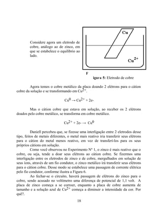 18
Considere agora um eletrodo de
cobre, análogo ao de zinco, em
que se estabelece o equilíbrio ao
lado.
F
igura 5: Eletrodo de cobre
Agora temos o cobre metálico da placa doando 2 elétrons para o cátion
cobre da solução e se transformando em Cu2+.
Cu0 → Cu2+ + 2e-
Mas o cátion cobre que estava em solução, ao receber os 2 elétrons
doados pelo cobre metálico, se transforma em cobre metálico.
Cu2+ + 2e- → Cu0
Daniell percebeu que, se fizesse uma interligação entre 2 eletrodos desse
tipo, feitos de metais diferentes, o metal mais reativo iria transferir seus elétrons
para o cátion do metal menos reativo, em vez de transferí-los para os seus
próprios cátions em solução.
Como você observou no Experimento Nº 1, o zinco é mais reativo que o
cobre, ou seja, tende a doar seus elétrons ao cátion cobre. Se fizermos uma
interligação entre os eletrodos de zinco e de cobre, mergulhados em solução de
seus íons, através de um fio condutor, o zinco metálico irá transferir seus elétrons
para o cátion cobre. Desse modo se estabelece uma passagem de corrente elétrica
pelo fio condutor, conforme ilustra a Figura 6.
Ao fechar-se o circuito, haverá passagem de elétrons do zinco para o
cobre, sendo acusado no voltímetro uma diferença de potencial de 1,1 volt. A
placa de zinco começa a se corroer, enquanto a placa de cobre aumenta de
tamanho e a solução azul de Cu2+ começa a diminuir a intensidade da cor. Por
quê?.
 
