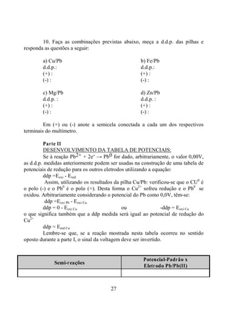 27
10. Faça as combinações previstas abaixo, meça a d.d.p. das pilhas e
responda as questões a seguir:
a) Cu/Pb b) Fe/Pb
d.d.p.: d.d.p.:
(+) : (+) :
(-) : (-) :
c) Mg/Pb d) Zn/Pb
d.d.p. : d.d.p. :
(+) : (+) :
(-) : (-) :
Em (+) ou (-) anote a semicela conectada a cada um dos respectivos
terminais do multímetro.
Parte II
DESENVOLVIMENTO DA TABELA DE POTENCIAIS:
Se à reação Pb2+ + 2e- → Pb0 for dado, arbitrariamente, o valor 0,00V,
as d.d.p. medidas anteriormente podem ser usadas na construção de uma tabela de
potenciais de redução para os outros eletrodos utilizando a equação:
ddp =Eoxi - Ered.
Assim, utilizando os resultados da pilha Cu/Pb: verificou-se que o CU0
é
o polo (-) e o Pb0
é o polo (+). Desta forma o Cu2+
sofreu redução e o Pb0
se
oxidou. Arbitrariamente considerando o potencial do Pb como 0,0V, têm-se:
ddp =Eoxi Pb - Eoxi Cu.
ddp = 0 - Eoxi Cu ou -ddp = Eoxi Cu
o que significa também que a ddp medida será igual ao potencial de redução do
Cu2+
ddp = Ered Cu
Lembre-se que, se a reação mostrada nesta tabela ocorreu no sentido
oposto durante a parte I, o sinal da voltagem deve ser invertido.
Semi-reações
Potencial-Padrão x
Eletrodo Pb/Pb(II)
 