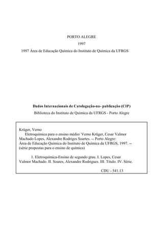 PORTO ALEGRE
1997
© 1997 Área de Educação Química do Instituto de Química da UFRGS
Dados Internacionais de Catolagação-na- publicação (CIP)
Biblioteca do Instituto de Química da UFRGS - Porto Alegre
Krüger, Verno
Eletroquímica para o ensino médio/ Verno Krüger, Cesar Valmor
Machado Lopes, Alexandre Rodriges Soartes. -- Porto Alegre:
Área de Educação Química do Instituto de Química da UFRGS, 1997. --
(série propostas para o ensino de química)
1. Eletroquímica-Ensino de segundo grau. I. Lopes, Cesar
Valmor Machado. II. Soares, Alexandre Rodrigues. III. Título. IV. Série.
CDU - 541.13
 