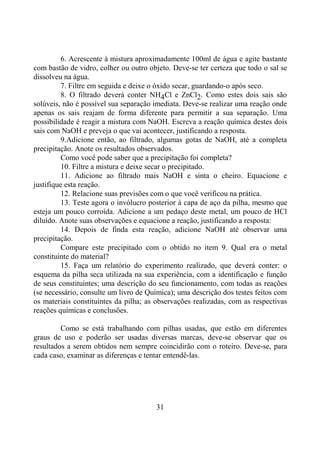 31
6. Acrescente à mistura aproximadamente 100ml de água e agite bastante
com bastão de vidro, colher ou outro objeto. Deve-se ter certeza que todo o sal se
dissolveu na água.
7. Filtre em seguida e deixe o óxido secar, guardando-o após seco.
8. O filtrado deverá conter NH4Cl e ZnCl2. Como estes dois sais são
solúveis, não é possível sua separação imediata. Deve-se realizar uma reação onde
apenas os sais reajam de forma diferente para permitir a sua separação. Uma
possibilidade é reagir a mistura com NaOH. Escreva a reação química destes dois
sais com NaOH e preveja o que vai acontecer, justificando a resposta.
9.Adicione então, ao filtrado, algumas gotas de NaOH, até a completa
precipitação. Anote os resultados observados.
Como você pode saber que a precipitação foi completa?
10. Filtre a mistura e deixe secar o precipitado.
11. Adicione ao filtrado mais NaOH e sinta o cheiro. Equacione e
justifique esta reação.
12. Relacione suas previsões com o que você verificou na prática.
13. Teste agora o invólucro posterior à capa de aço da pilha, mesmo que
esteja um pouco corroída. Adicione a um pedaço deste metal, um pouco de HCl
diluído. Anote suas observações e equacione a reação, justificando a resposta:
14. Depois de finda esta reação, adicione NaOH até observar uma
precipitação.
Compare este precipitado com o obtido no item 9. Qual era o metal
constituinte do material?
15. Faça um relatório do experimento realizado, que deverá conter: o
esquema da pilha seca utilizada na sua experiência, com a identificação e função
de seus constituintes; uma descrição do seu funcionamento, com todas as reações
(se necessário, consulte um livro de Química); uma descrição dos testes feitos com
os materiais constituintes da pilha; as observações realizadas, com as respectivas
reações químicas e conclusões.
Como se está trabalhando com pilhas usadas, que estão em diferentes
graus de uso e poderão ser usadas diversas marcas, deve-se observar que os
resultados a serem obtidos nem sempre coincidirão com o roteiro. Deve-se, para
cada caso, examinar as diferenças e tentar entendê-las.
 